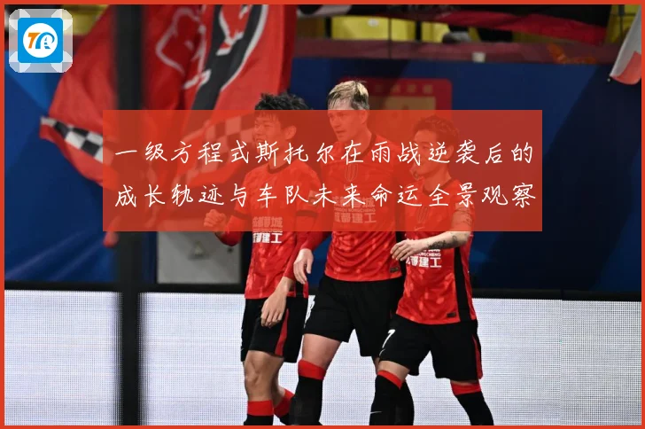 一级方程式斯托尔在雨战逆袭后的成长轨迹与车队未来命运全景观察成长观察-深度解析
