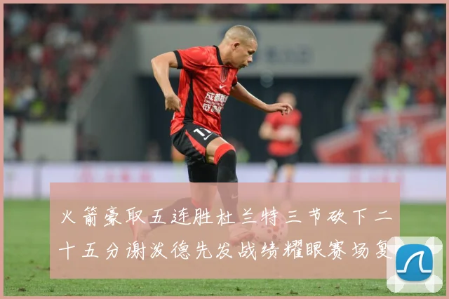 火箭豪取五连胜杜兰特三节砍下二十五分谢泼德先发战绩耀眼赛场复盘-深度解析