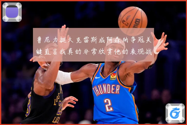 鲁尼力挺久克雷斯成阿森纳争冠关键直言我真的非常欣赏他的表现战术观察-深度解析