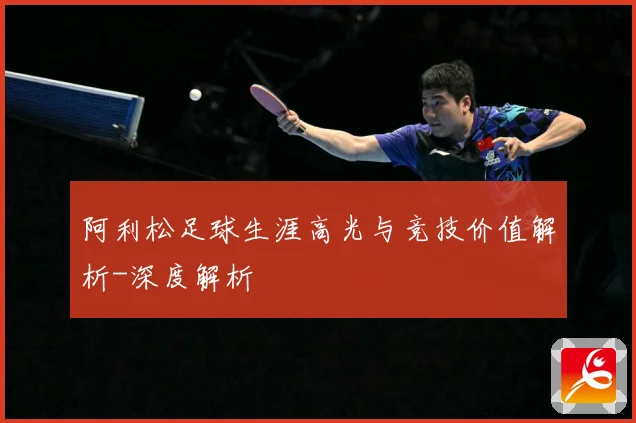阿利松足球生涯高光与竞技价值解析-深度解析
